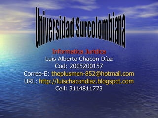 Informatica Juridica Luis Alberto Chacon Díaz Cod: 2005200157 Correo-E:  [email_address] URL:  http://luischacondiaz.blogspot.com Cell: 3114811773 Universidad Surcolombiana 