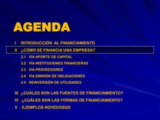 AGENDA
I   INTRODUCCIÓN AL FINANCIAMIENTO
II ¿CÓMO SE FINANCIA UNA EMPRESA?
    2.1 VÍA APORTE DE CAPITAL
    2.2 VÍA INSTITUCIONES FINANCIERAS
    2.3 VÍA PROVEEDORES
    2.4 VÍA EMISIÓN DE OBLIGACIONES
    2.5 REINVERSIÓN DE UTILIDADES


III ¿CUÁLES SON LAS FUENTES DE FINANCIAMIENTO?
IV ¿CUÁLES SON LAS FORMAS DE FINANCIAMIENTO?
V   EJEMPLOS NOVEDOSOS
 
