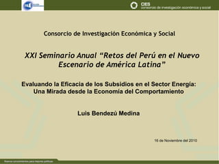 Consorcio de Investigación Económica y Social
Evaluando la Eficacia de los Subsidios en el Sector Energía:
Una Mirada desde la Economía del Comportamiento
Luis Bendezú Medina
XXI Seminario Anual “Retos del Perú en el Nuevo
Escenario de América Latina”
16 de Noviembre del 2010
 