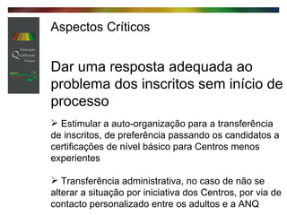 Aspectos Críticos Dar uma resposta adequada ao problema dos inscritos sem início de processo   Estimular a auto-organização para a transferência de inscritos, de preferência passando os candidatos a certificações de nível básico para Centros menos experientes Transferência administrativa, no caso de não se alterar a situação por iniciativa dos Centros, por via de contacto personalizado entre os adultos e a ANQ 