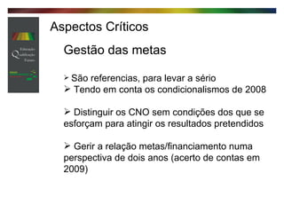 Aspectos Críticos Gestão das metas São referencias, para levar a sério Tendo em conta os condicionalismos de 2008 Distinguir os CNO sem condições dos que se esforçam para atingir os resultados pretendidos Gerir a relação metas/financiamento numa perspectiva de dois anos (acerto de contas em 2009) 