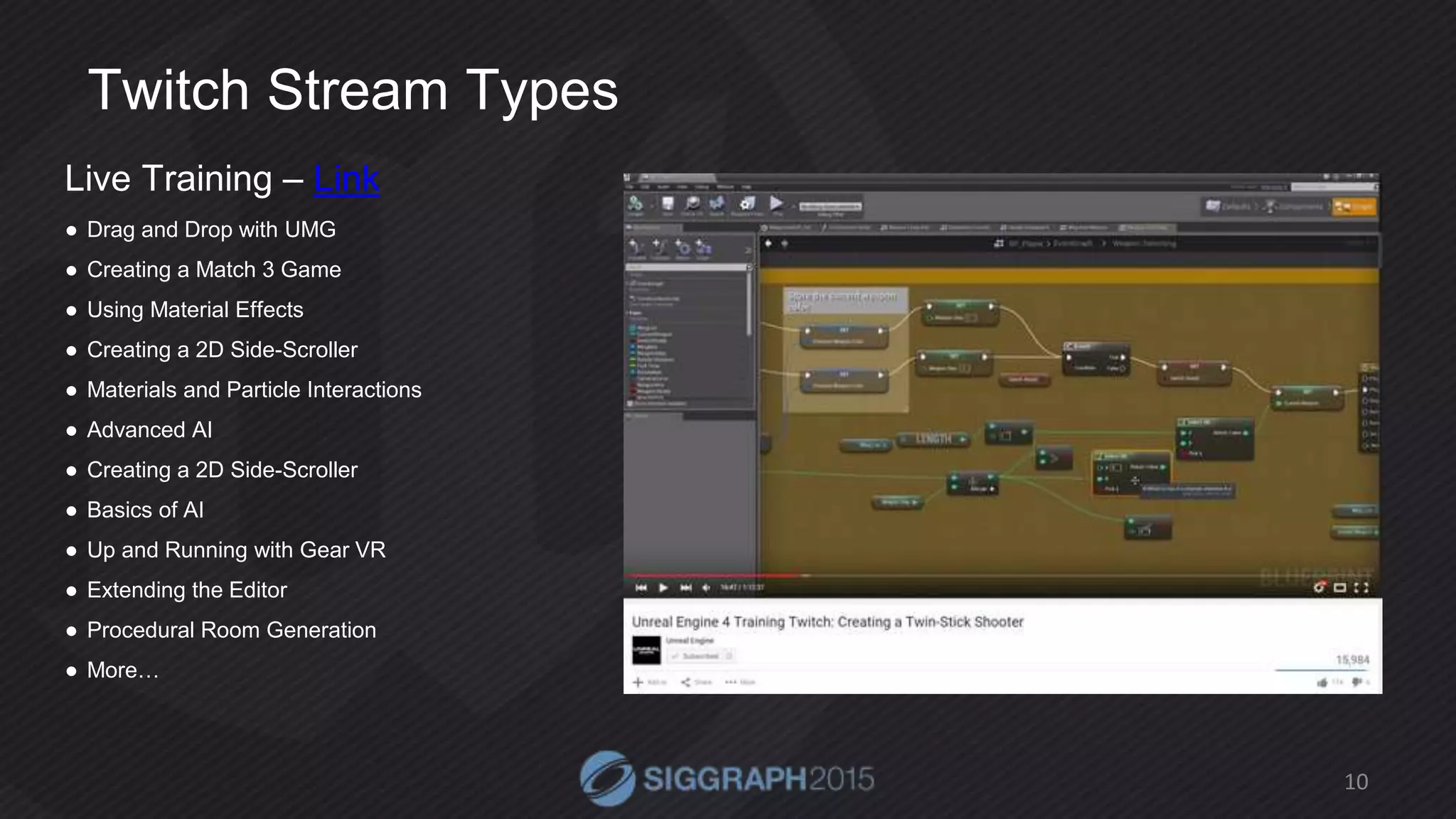 Twitch Stream Types
Live Training – Link
● Drag and Drop with UMG
● Creating a Match 3 Game
● Using Material Effects
● Creating a 2D Side-Scroller
● Materials and Particle Interactions
● Advanced AI
● Creating a 2D Side-Scroller
● Basics of AI
● Up and Running with Gear VR
● Extending the Editor
● Procedural Room Generation
● More…
10
 