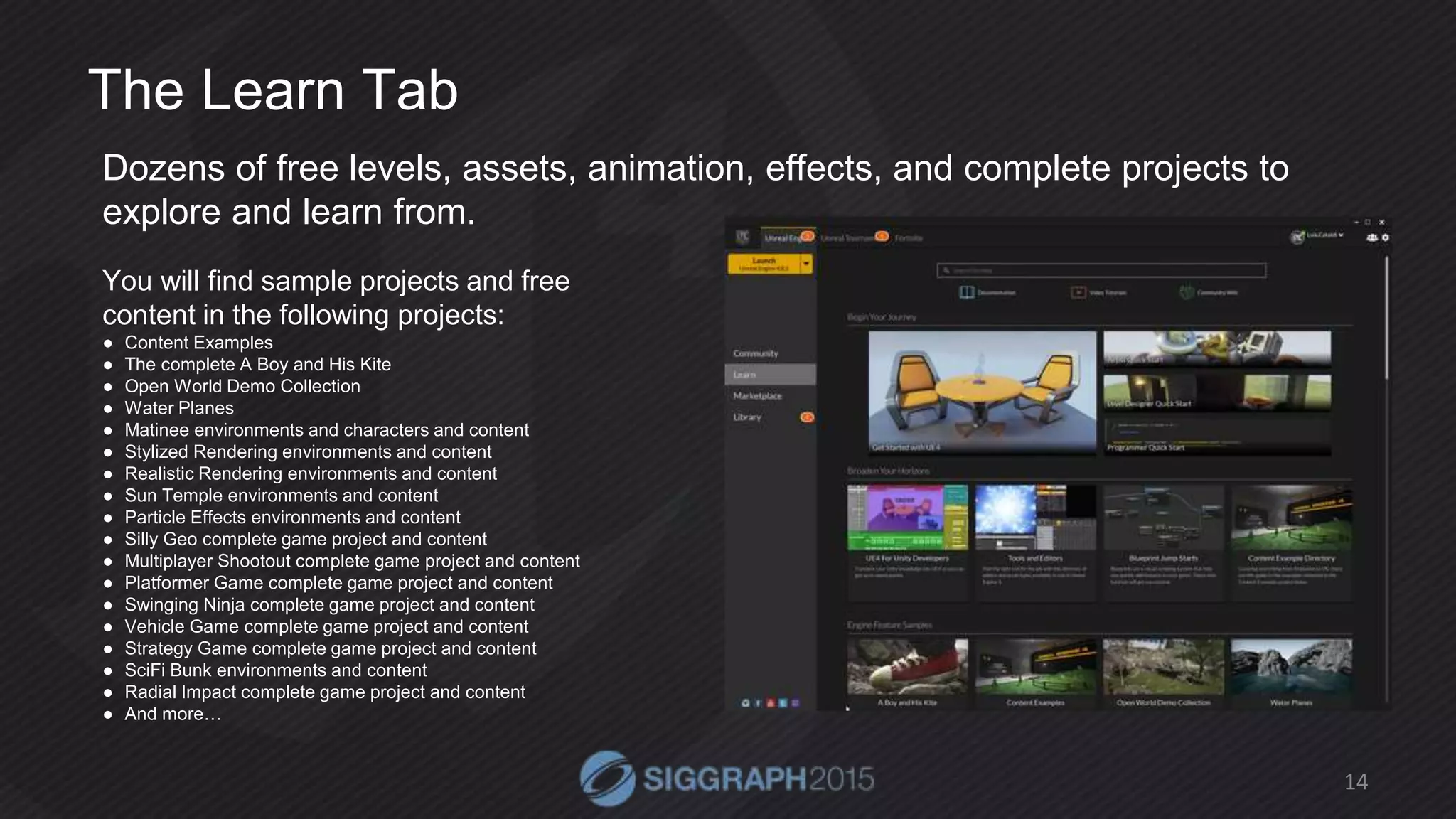 The Learn Tab
Dozens of free levels, assets, animation, effects, and complete projects to
explore and learn from.
14
You will find sample projects and free
content in the following projects:
● Content Examples
● The complete A Boy and His Kite
● Open World Demo Collection
● Water Planes
● Matinee environments and characters and content
● Stylized Rendering environments and content
● Realistic Rendering environments and content
● Sun Temple environments and content
● Particle Effects environments and content
● Silly Geo complete game project and content
● Multiplayer Shootout complete game project and content
● Platformer Game complete game project and content
● Swinging Ninja complete game project and content
● Vehicle Game complete game project and content
● Strategy Game complete game project and content
● SciFi Bunk environments and content
● Radial Impact complete game project and content
● And more…
 