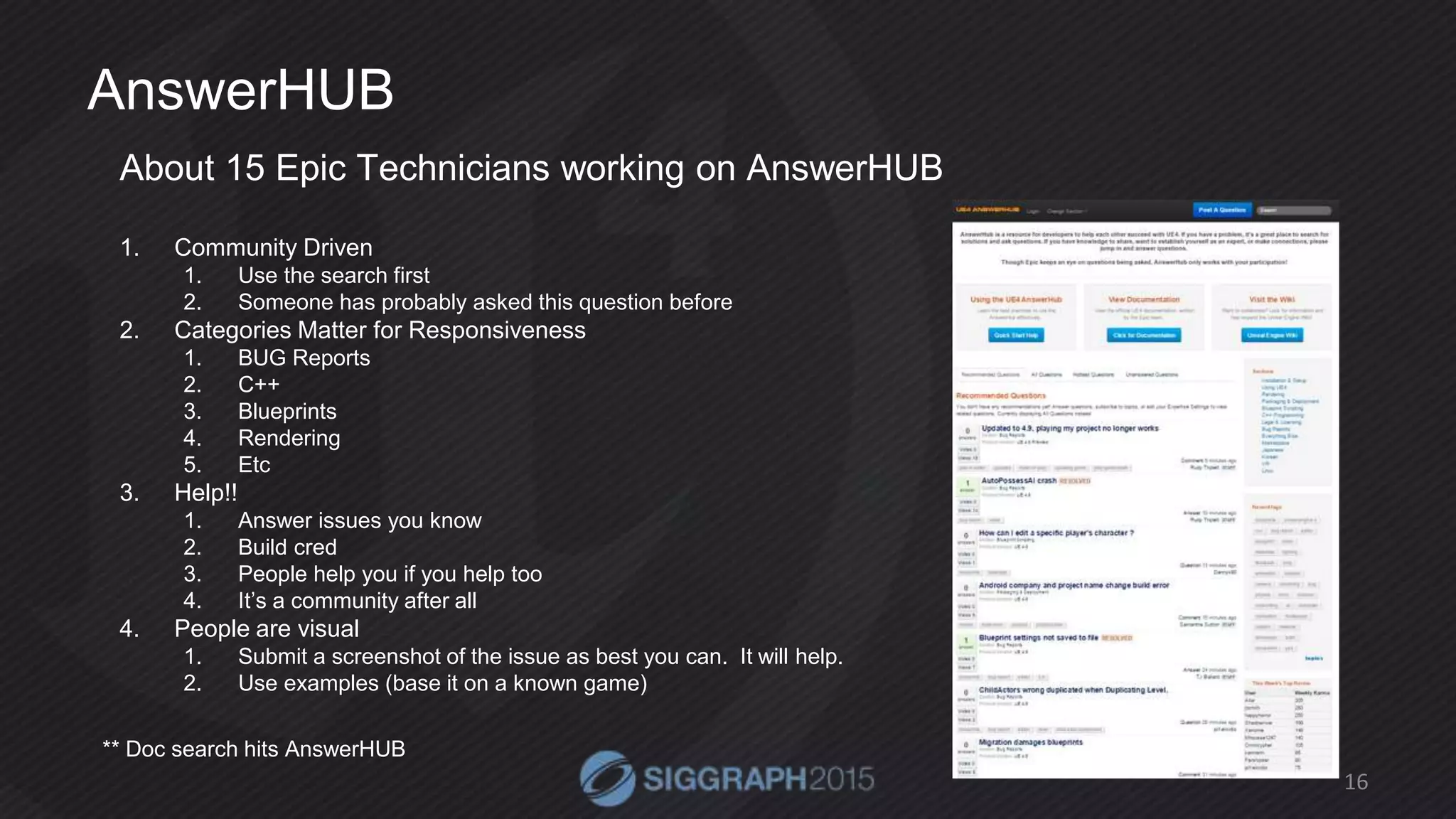 AnswerHUB
About 15 Epic Technicians working on AnswerHUB
1. Community Driven
1. Use the search first
2. Someone has probably asked this question before
2. Categories Matter for Responsiveness
1. BUG Reports
2. C++
3. Blueprints
4. Rendering
5. Etc
3. Help!!
1. Answer issues you know
2. Build cred
3. People help you if you help too
4. It’s a community after all
4. People are visual
1. Submit a screenshot of the issue as best you can. It will help.
2. Use examples (base it on a known game)
16
** Doc search hits AnswerHUB
 