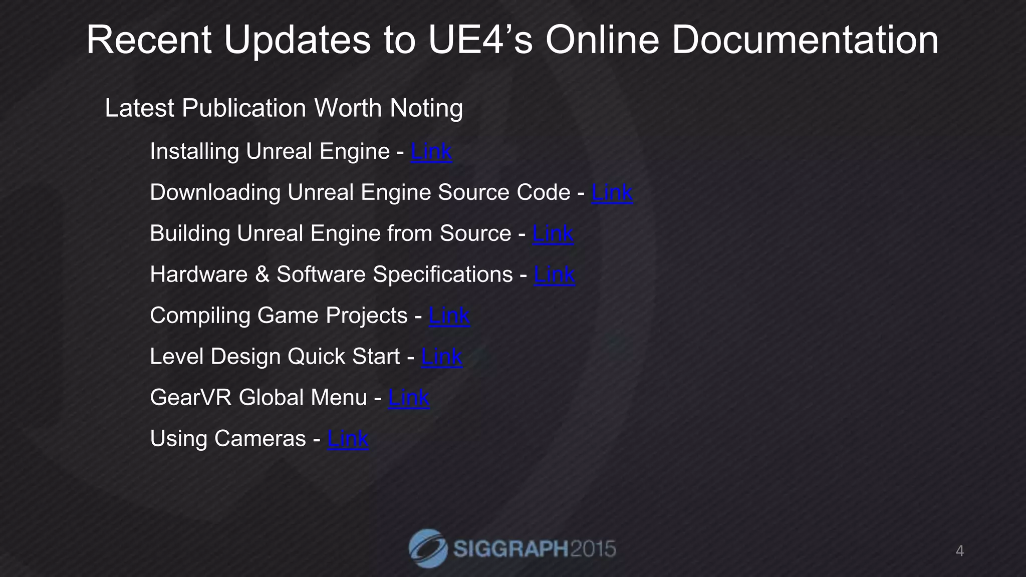 Recent Updates to UE4’s Online Documentation
Latest Publication Worth Noting
Installing Unreal Engine - Link
Downloading Unreal Engine Source Code - Link
Building Unreal Engine from Source - Link
Hardware & Software Specifications - Link
Compiling Game Projects - Link
Level Design Quick Start - Link
GearVR Global Menu - Link
Using Cameras - Link
4
 