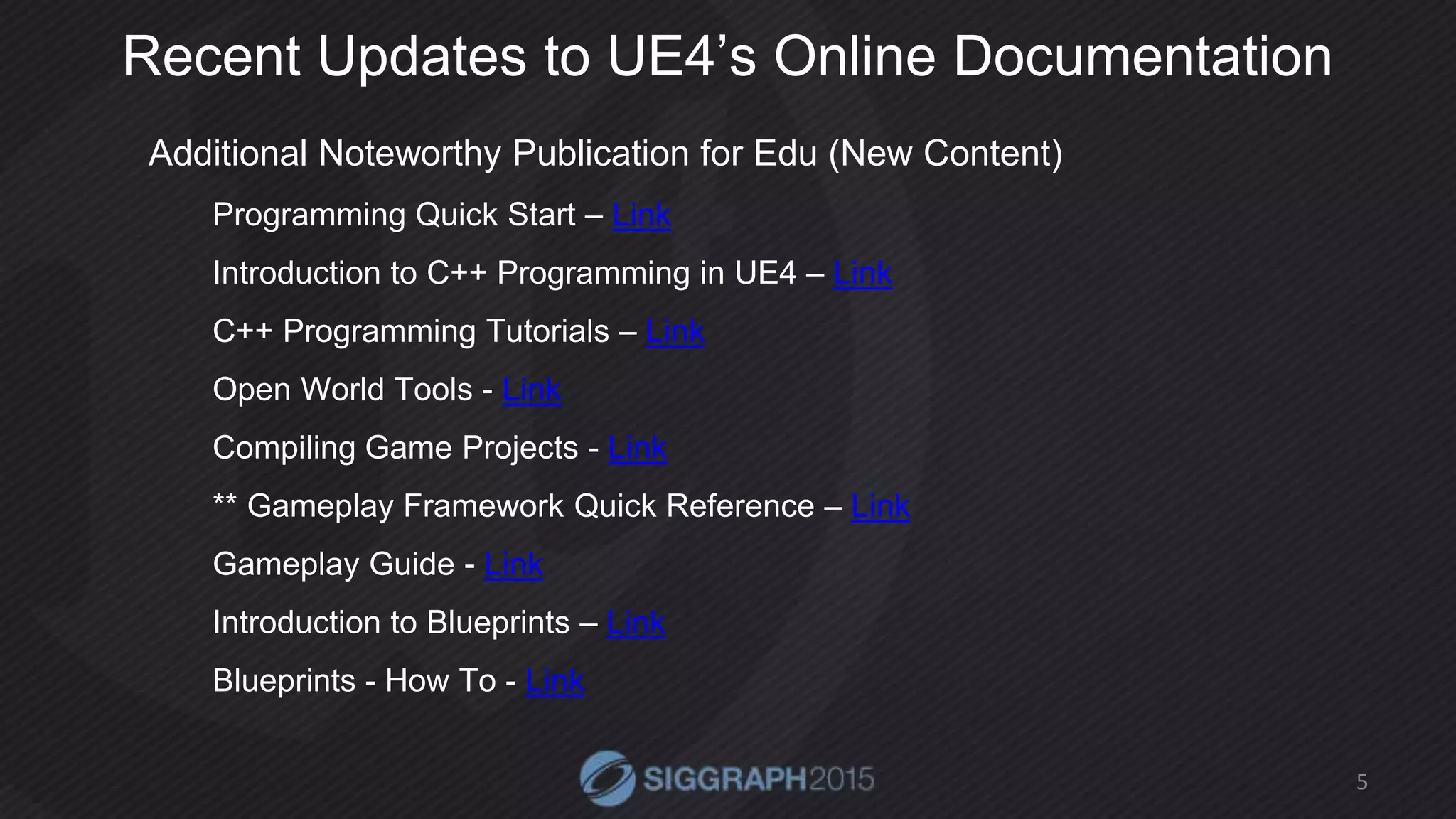 Recent Updates to UE4’s Online Documentation
Additional Noteworthy Publication for Edu (New Content)
Programming Quick Start – Link
Introduction to C++ Programming in UE4 – Link
C++ Programming Tutorials – Link
Open World Tools - Link
Compiling Game Projects - Link
** Gameplay Framework Quick Reference – Link
Gameplay Guide - Link
Introduction to Blueprints – Link
Blueprints - How To - Link
5
 
