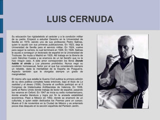 LUIS CERNUDA Su educación fue rígidadebido al carácter y a la condición militar de su padre. Empezó a estudiar Derecho en la Universidad de Sevilla en 1919, siendo uno de sus profesores Pedro Salinas, quien lo ayudó con sus primeras publicaciones. En 1923, deja la Universidad de Sevilla para el servicio militar. En 1924, vuelve para seguir la carrera, la cual terminará en 1926. En 1928, Salinas le ayuda a conseguir un lectorado de español en la Universidad de Toulouse. Se muda a Madrid en 1929. Allí trabaja en la librería de León Sánchez Cuesta y se enamora de un tal Serafín que no le hizo ningún caso. A este amor corresponden los libros  Donde habite el olvido  y  Los placeres prohibidos . Nunca negó su condición homosexual, factor por el que fue considerado siempre un rebelde, dada la mentalidad de la España de Posguerra. Aspecto también que le otorgaba siempre un grado de marginalidad. El mismo año que estalla la Guerra Civil publica la primera edición de su obra poética completa hasta entonces, bajo el título de  La realidad y el deseo  (1936). Durante el conflicto participó en el II Congreso de Intelectuales Antifascistas de Valencia. En 1938, parte al Reino Unido donde trabaja de lector de español, pasando los veranos en Oxford. En 1947 se inicia su exilio norteamericano, donde enseña literatura y logra por fin la ansiada estabilidad económica. Pasó a México en 1952, donde se enamoró de un culturista, a quien están dedicados los  Poemas para un cuerpo . Muere el 5 de noviembre en la Ciudad de México y es enterrado pocos días después en la sección española del Panteón Jardín. 