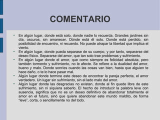 COMENTARIO En algún lugar, donde está solo, donde nadie lo recuerda. Grandes jardines sin día, oscuros, sin amanecer. Dónde está él solo. Donde está perdido, sin posibilidad de encuentro, ni recuerdo. No puede atrapar la libertad que implica el viento. En algún lugar, donde pueda separase de su cuerpo, y por tanto, separarse del deseo físico. Separarse del amor, que tan solo trae problemas y sufrimiento. En algún lugar donde el amor, que como siempre es felicidad absoluta, pero también tormento y sufrimiento, no le afecte. Se refiere a la dualidad del amor, bueno y malo. Donde sonríes cuando las cosas van bien, hasta que alguien te hace daño, o te lo hace pasar mal. Algún lugar donde termine este deseo de encontrar la pareja perfecta, el amor verdadero. Un lugar sin sufrimiento, sin el lado malo del amor. Algún lugar donde las desgracias no existan, donde al fin quede libre de este sufrimiento, sin ni siquiera saberlo.  El hecho de introducir la palabra leve con ausencia, significa que no es un deseo definitivo de abandonar totalmente el amor en el futuro, sinó que quiere abandonar este mundo maldito, de forma “leve”, corta, o sencillamente no del todo. 