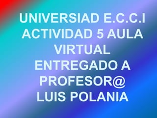 UNIVERSIAD E.C.C.I ACTIVIDAD 5 AULA VIRTUAL ENTREGADO A PROFESOR@ LUIS POLANIA  