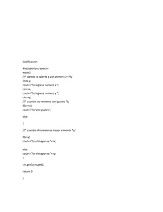 Codificación:

#include<iostream.h>
main()
//* damos lo valores q van atener (x,y)*//
{intx,y;
cout<<"n ingrese numero x:";
cin>>x;
cout<<"n ingrese numero y:";
cin>>y;
//* cuando los nemeros son iguales *//
if(x==y)
cout<<"n Son iguales";

else

{

//* cuando el numero es mayor o menor *//

if(x>y)
cout<<"n el mayor es:"<<x;

else
cout<<"n el mayor es:"<<y;
}

cin.get();cin.get();

return 0

}
 