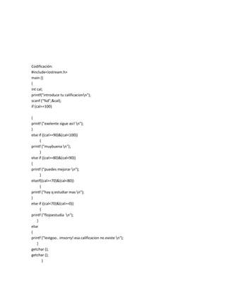 Codificación:
#include<iostream.h>
main ()
{
int cal;
printf("introduce tu calificacionn");
scanf ("%d",&cal);
if (cal==100)

{
printf ("exelente sigue asi! n");
}
else if ((cal>=90)&(cal<100))
      {
printf ("muybuena n");
      }
else if ((cal>=80)&(cal<90))
{
printf ("puedes mejorar n");
      }
elseif((cal>=70)&(cal<80))
      {
printf ("hay q estudiar mas n");
}
else if ((cal<70)&(cal>=0))
      {
printf ("flojoestudia n");
   }
else
{
printf ("lestgoo.. imsorry! esa calificacion no existe n");
   }
getchar ();
getchar ();
        }
 