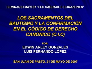 SEMINARIO MAYOR “LOS SAGRADOS CORAZONES” LOS SACRAMENTOS DEL BAUTISMO Y LA CONFIRMACIÓN EN EL CÓDIGO DE DERECHO CANÓNICO (C.I.C) POR: EDWIN ARLEY GONZALES LUIS FERNANDO LÓPEZ SAN JUAN DE PASTO, 21 DE MAYO DE 2007 