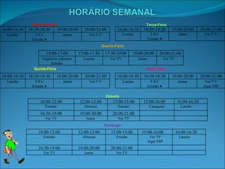 Segunda-feira Terça-Feira Quarta-Feira Quinta-Feira Sexta-feira Sábado Domingo 16:00-16:30 16:30-18:30 19:00-20:00 20:00-21:00 Lanche T.P.C Estudar ♦ Jantar Ver T V 16:00-16:30 16:30-18:30 19:00-20:00 20:00-21:00 Lanche T.P.C Estudar ♦ Jantar Ver T V 14:00-17:00 17:00-17:30 17:30-19:00 19:00-20:00 20:00-21:00 Organizar cadernos Estudar Lanche Ver TV Jantar Ver TV 16:00-16:30 16:30-18:30 19:00-20:00 20:00-21:00 Lanche T.P.C Estudar ♦ Jantar Ver T V 16:00-16:30 16:30-18:30 19:00-20:00 20:00-21:00 Lanche T.P.C Estudar ♦ Jantar Ver T V Jogar PSP 10:00-12:00 12:00-13:00 13:00-15:00 15:00-16:00 16:00-16:30 Estudar Almoçar Estudar Catequese Lanche 16:30-19:00 19:00-20:00 20:00-21:00 Ver TV Jantar Ver TV 10:00-12:00 12:00-13:00 13:00-15:00 15:00-16:00 16:00-16:30 Estudar Almoçar Estudar Ver TV Jogar PSP Lanche 16:30-19:00 19:00-20:00 20:00-21:00 Ver TV Jantar Ver TV 