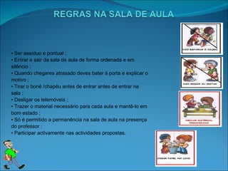 ▪  Ser assíduo e pontual ; ▪  Entrar e sair da sala de aula de forma ordenada e em silêncio ; ▪  Quando chegares atrasado deves bater á porta e explicar o motivo ; ▪  Tirar o boné /chapéu antes de entrar antes de entrar na sala ; ▪  Desligar os telemóveis ; ▪  Trazer o material necessário para cada aula e mantê-lo em bom estado ; ▪  Só é permitido a permanência na sala de aula na presença do professor ; ▪  Participar activamente nas actividades propostas.  