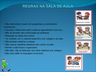 ▪  Não interromper a aula com perguntas ou comentários inoportunos ; ▪  Levantar o dedo para pedir a palavra aguardando a sua vez ; ▪  Não se levantar sem autorização do professor; ▪  Respeitar as ideias dos outros; ▪  Ter cuidado com o material específico dos colegas e da sala; ▪  Não arrastar cadeiras e mesas; ▪  Não mascar pastilhas elásticas nem comer na sala ; ▪  Manter a sala limpa e organizada ; ▪  Não falar, não se debruçar nem atirar abjectos aos colegas ;  ▪  Não usar calão ou linguagem incorrecta . 