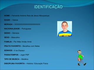 NOME  – Fernando António Reis de Jesus Albuquerque IDADE  – 12anos MORADA  – XXXXXXXXXXXXXXXXXXXXX NACIONALIDADE  – Portuguesa SIGNO  – Gémeos SEXO  – Masculino FAMILIA  – Pai /Mãe /Irmão /Irmã PRATO FAVORITO  – Bacalhau com Natas SONHOS  – Ir ao Espaço PASSATEMPOS  – Jogar PSP TIPO DE MUSICA  – Metálica DISCIPLINA FAVORITA  – História / Educação Física 