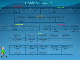 Terça-Feira Segunda-feira Quarta-Feira Quinta-Feira Sexta-Feira Sábado Domingo 16:00-16:30 16:30-18:30 19:00-20:00 20:00-21:00 Lanche T.P.C Estudar ♦ Jantar Ver T V 16:00-16:30 16:30-18:30 19:00-20:00 20:00-21:00 Lanche T.P.C Estudar ♦ Jantar Ver T V 14:00-17:00 17:00-17:30 17:30-19:00 19:00-20:00 20:00-21:00 Organizar cadernos Estudar Lanche Ver TV Jantar Ver TV 16:00-16:30 16:30-18:30 19:00-20:00 20:00-21:00 Lanche T.P.C Estudar ♦ Jantar Ver T V 16:00-16:30 16:30-18:30 19:00-20:00 20:00-21:00 Lanche T.P.C Estudar ♦ Jantar Ver T V Jogar PSP 10:00-12:00 12:00-13:00 13:00-15:00 15:00-16:00 16:00-16:30 Estudar Almoçar Estudar Catequese Lanche 16:30-19:00 19:00-20:00 20:00-21:00 Ver TV Jantar Ver TV 10:00-12:00 12:00-13:00 13:00-15:00 15:00-16:00 16:00-16:30 Estudar Almoçar Estudar Ver TV Jogar PSP Lanche 16:30-19:00 19:00-20:00 20:00-21:00 Ver TV Jantar Ver TV 