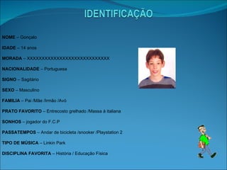 NOME  – Gonçalo  IDADE  – 14 anos MORADA  – XXXXXXXXXXXXXXXXXXXXXXXXXXXX NACIONALIDADE  – Portuguesa SIGNO  – Sagitário SEXO  – Masculino FAMILIA  – Pai /Mãe /Irmão /Avó PRATO FAVORITO  – Entrecosto grelhado /Massa á italiana SONHOS  – jogador do F.C.P PASSATEMPOS  – Andar de bicicleta /snooker /Playstation 2 TIPO DE MÚSICA  – Linkin Park  DISCIPLINA FAVORITA  – História / Educação Física 