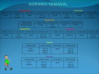 Sexta-feira Segunda-feira Terça-Feira Quarta-Feira Quinta-Feira Sábado Domingo 17:00-17:30 17:30-19:30 19:30-20:15 20:30-21:30 Lanche T.P.C Estudar ♦ Jantar Ver T V Jogar PS2 16:00-16:30 16:30-18:30 19:00-20:00 20:00-21:00 Lanche T.P.C Estudar ♦ Jantar Ver T V Jogar PS2 14:00-16:00 17:00-17:30 17:30-19:30 19:30-20:15 20:30-21:15 Desporto escolar Lanche T.P.C Estudar ♦ Jantar Ver TV 17:00-17:30 17:30-19:30 19:30-20:15 20:30-21:30 Lanche T.P.C Estudar ♦ Jantar Ver T V Jogar PS2 17:00-17:30 16:30-18:30 19:00-20:00 20:00-21:00 Lanche Estudar ♦ Jantar Ver T V Jogar PC 14:30-16:30 16:30-19:30 19:30-20:15 20:30-23:00 T.P.C Estudar ♦ Ver T V Jogar PC Lanche Jantar Ver T V Jogar PC Jogar PS2 14:30-16:30 16:30-19:30 19:30-20:15 20:30-23:00 T.P.C Estudar ♦ Ver T V Jogar PC Lanche Jantar Ver T V Jogar PC Jogar PS2 