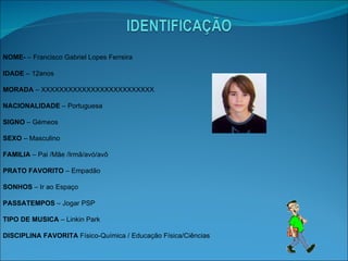 NOME­  – Francisco Gabriel Lopes Ferreira IDADE  – 12anos MORADA  – XXXXXXXXXXXXXXXXXXXXXXXXX NACIONALIDADE  – Portuguesa SIGNO  – Gémeos SEXO  – Masculino FAMILIA  – Pai /Mãe /Irmã/avó/avô PRATO FAVORITO  – Empadão SONHOS  – Ir ao Espaço PASSATEMPOS  – Jogar PSP TIPO DE MUSICA  – Linkin Park  DISCIPLINA FAVORITA  Físico-Química / Educação Física/Ciências  
