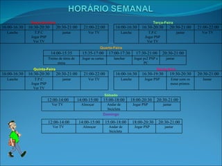 Segunda-feira Terça-Feira Quarta-Feira Quinta-Feira Sexta-feira Sábado Domingo 16:00-16:30 16:30-20:30 20:30-21:00 21:00-22:00 Lanche T.P.C Jogar PSP Ver TV jantar Ver TV  16:00-16:30 16:30-20:30 20:30-21:00 21:00-22:00 Lanche T.P.C Jogar PSP Ver TV jantar Ver TV  14:00-15:35 15:35-17:00 17:00-17:30 17:30-21:00 20:30-21:00 Treino de ténis de mesa Jogar as cartas lanchar Jogar ps2 PSP e PC jantar 16:00-16:30 16:30-20:30 20:30-21:00 21:00-22:00 Lanche T.P.C Jogar PSP Ver TV jantar Ver TV  16:00-16:30 16:30-19:30 19:30-20:30 20:30-21:00 Lanche Jogar PSP  Estar com os meus primos  Jantar  12:00-14:00 14:00-15:00 15:00-18:00 18:00-20:30 20:30-21:00 Ver TV  Almoçar Andar de bicicleta Jogar PSP jantar 12:00-14:00 14:00-15:00 15:00-18:00 18:00-20:30 20:30-21:00 Ver TV  Almoçar Andar de bicicleta Jogar PSP jantar 