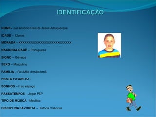 NOME­  Luís António Reis de Jesus Albuquerque IDADE  – 12anos MORADA  – XXXXXXXXXXXXXXXXXXXXXXXXXX NACIONALIDADE  – Portuguesa SIGNO  – Gémeos SEXO  – Masculino FAMILIA  – Pai /Mãe /Irmão /Irmã PRATO FAVORITO  – SONHOS  – Ir ao espaço PASSATEMPOS  – Jogar PSP TIPO DE MÚSICA -  Metálica DISCIPLINA FAVORITA  – História /Ciências 