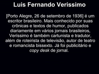 Luis Fernando Verissimo [Porto Alegre, 26 de setembro de 1936] é um escritor brasileiro. Mais conhecido por suas crônicas e textos de humor, publicados diariamente em vários jornais brasileiros, Veríssimo é também cartunista e tradutor, além de roteirista de televisão, autor de teatro e romancista bissexto. Já foi publicitário e  copy desk  de jornal.  