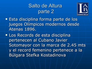 Salto de Altura  parte 2 Esta disciplina forma parte de los juegos Olímpicos modernos desde Atenas 1896. Los Records de esta disciplina pertenecen al Cubano Javier Sotomayor con la marca de 2.45 mts y el record femenino pertenece a la Búlgara Stefka Kostadinova 