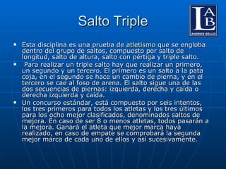Salto Triple Esta disciplina es una prueba de  atletismo  que se engloba dentro del grupo de saltos, compuesto por salto de longitud, salto de altura, salto con pértiga y triple salto. Para realizar un triple salto hay que realizar un primero, un segundo y un tercero. El primero es un salto a la pata coja, en el segundo se hace un cambio de pierna, y en el tercero se cae al foso de arena. El salto sigue una de las dos secuencias de piernas: izquierda, derecha y caída o derecha izquierda y caída. Un concurso estándar, está compuesto por seis intentos, los tres primeros para todos los atletas y los tres últimos para los ocho mejor clasificados, denominados saltos de mejora. En caso de ser 8 o menos atletas, todos pasarán a la mejora. Ganará el atleta que mejor marca haya realizado, en caso de empate se comprobará la segunda mejor marca de cada uno de ellos y así sucesivamente. 