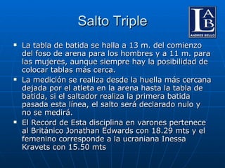 Salto Triple La tabla de batida se halla a 13 m. del comienzo del foso de arena para los hombres y a 11 m. para las mujeres, aunque siempre hay la posibilidad de colocar tablas más cerca. La medición se realiza desde la huella más cercana dejada por el atleta en la arena hasta la tabla de batida, si el saltador realiza la primera batida pasada esta línea, el salto será declarado nulo y no se medirá. El Record de Esta disciplina en varones pertenece al Británico Jonathan Edwards con 18.29 mts y el femenino corresponde a la ucraniana Inessa Kravets con 15.50 mts 