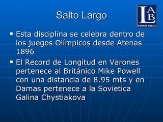 Salto Largo Esta disciplina se celebra dentro de los juegos Olímpicos desde Atenas 1896 El Record de Longitud en Varones pertenece al Británico Mike Powell con una distancia de 8.95 mts y en Damas pertenece a la Sovietica  Galina Chystiakova 