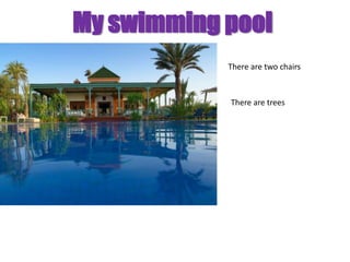 My swimming pool
            There are two chairs



            There are trees
 