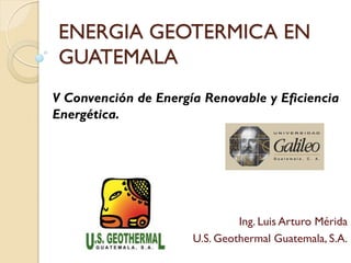 ENERGIA GEOTERMICA EN
GUATEMALA
V Convención de Energía Renovable y Eficiencia
Energética.




                               Ing. Luis Arturo Mérida
                      U.S. Geothermal Guatemala, S.A.
 