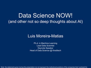 Data Science NOW!
(and other not so deep thoughts about AI...)
Luis Moreira-Matias
Luis.Moreira.Matias@gmail.com
Hamburg, Germany .::. March, 2019
Data Science NOW!
(and other not so deep thoughts about AI)
Luis Moreira-Matias
Ph.d. in Machine Learning
Lead Data Scientist
Keynote Speaker
Head of Data Science @ Kreditech
Note: the statements given during this presentation do not represent the institutional positions of the companies that I work(ed) for.
 