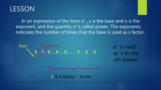 LESSON
In an expression of the form xn , x is the base and n is the
exponent, and the quantity xn is called power. The exponents
indicates the number of times that the base is used as s factor.
xn = x . x . x. . . x . x . x
Base Exponent
x is a factor n times
xn is read
as ‘x to the
nth power’
 