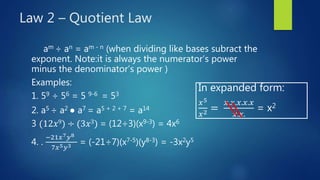Law 2 – Quotient Law
am ÷ an = am - n (when dividing like bases subract the
exponent. Note:it is always the numerator’s power
minus the denominator’s power )
Examples:
1. 59 ÷ 56 = 5 9-6 = 53
2. a5 ÷ a2 ● a7 = a5 + 2 + 7 = a14
3 (12𝑥9) ÷ (3𝑥3) = (12÷3)(x9-3) = 4x6
4. .
−21𝑥7 𝑦8
7𝑥5 𝑦3 = (-21÷7)(x7-5)(y8-3) = -3x2y5
In expanded form:
𝑥5
𝑥2 =
𝑥.𝑥.𝑥.𝑥.𝑥
𝑥.𝑥.
= x2
 