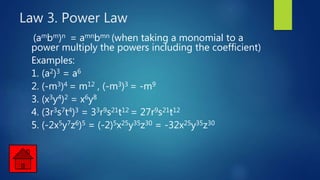 Law 3. Power Law
(ambm)n = amnbmn (when taking a monomial to a
power multiply the powers including the coefficient)
Examples:
1. (a2)3 = a6
2. (-m3)4 = m12 , (-m3)3 = -m9
3. (x3y4)2 = x6y8
4. (3r3s7t4)3 = 33r9s21t12 = 27r9s21t12
5. (-2x5y7z6)5 = (-2)5x25y35z30 = -32x25y35z30
 