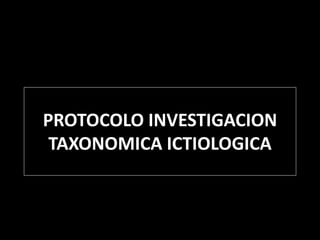 PROTOCOLO INVESTIGACION
TAXONOMICA ICTIOLOGICA
 