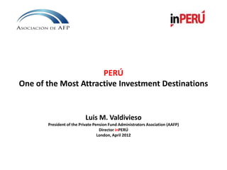 PERÚ
One of the Most Attractive Investment Destinations
Luis M. Valdivieso
President of the Private Pension Fund Administrators Asociation (AAFP)
Director inPERÚ
London, April 2012
 