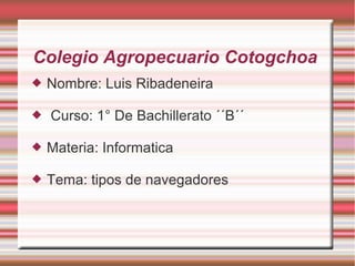 Colegio Agropecuario Cotogchoa



Nombre: Luis Ribadeneira
Curso: 1° De Bachillerato ´´B´´



Materia: Informatica



Tema: tipos de navegadores

 