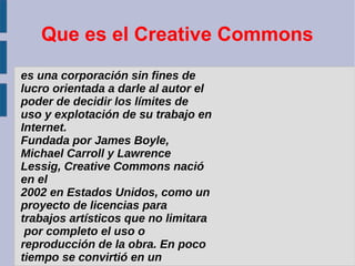 Que es el Creative Commons
es una corporación sin fines de
lucro orientada a darle al autor el
poder de decidir los límites de
uso y explotación de su trabajo en
Internet.
Fundada por James Boyle,
Michael Carroll y Lawrence
Lessig, Creative Commons nació
en el
2002 en Estados Unidos, como un
proyecto de licencias para
trabajos artísticos que no limitara
por completo el uso o
reproducción de la obra. En poco
tiempo se convirtió en un