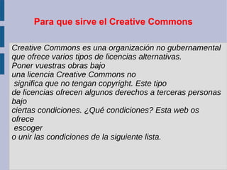 Para que sirve el Creative Commons
Creative Commons es una organización no gubernamental
que ofrece varios tipos de licencias alternativas.
Poner vuestras obras bajo
una licencia Creative Commons no
significa que no tengan copyright. Este tipo
de licencias ofrecen algunos derechos a terceras personas
bajo
ciertas condiciones. ¿Qué condiciones? Esta web os
ofrece
escoger
o unir las condiciones de la siguiente lista.