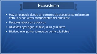 Ecosistema
● Hay un espacio donde un conjunto de especies se relacionan
entre si y con otros componentes del ambiente
● Factores abioticos y bioticos
● Abioticos ej:el agua, el aire, la luz y la tierra
● Bioticos ej:el puma cuando se come a la liebre
 