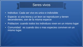Seres vivos
● Individuo: Cada ser vivo es unico e indivisible
● Especie: si una leona y un leon se reproducen y tienen
decendientes, son de la misma especie
● Poblacion: cuando todos los individuos viven en un mismo lugar
● Comunidad: es cuando dos o mas especies conviven en un
mismo lugar.
 
