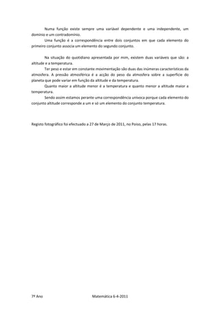Numa função existe sempre uma variável dependente e uma independente, um
domínio e um contradomínio.
       Uma função é a correspondência entre dois conjuntos em que cada elemento do
primeiro conjunto associa um elemento do segundo conjunto.

        Na situação do quotidiano apresentada por mim, existem duas variáveis que são: a
altitude e a temperatura.
        Ter peso e estar em constante movimentação são duas das inúmeras características da
atmosfera. A pressão atmosférica é a acção do peso da atmosfera sobre a superfície do
planeta que pode variar em função da altitude e da temperatura.
        Quanto maior a altitude menor é a temperatura e quanto menor a altitude maior a
temperatura.
        Sendo assim estamos perante uma correspondência unívoca porque cada elemento do
conjunto altitude corresponde a um e só um elemento do conjunto temperatura.




Registo fotográfico foi efectuado a 27 de Março de 2011, no Poiso, pelas 17 horas.




7º Ano                              Matemática 6-4-2011
 