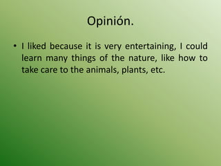 Opinión.
• I liked because it is very entertaining, I could
  learn many things of the nature, like how to
  take care to the animals, plants, etc.
 