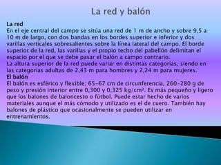 La red
En el eje central del campo se sitúa una red de 1 m de ancho y sobre 9,5 a
10 m de largo, con dos bandas en los bordes superior e inferior y dos
varillas verticales sobresalientes sobre la línea lateral del campo. El borde
superior de la red, las varillas y el propio techo del pabellón delimitan el
espacio por el que se debe pasar el balón a campo contrario.
La altura superior de la red puede variar en distintas categorías, siendo en
las categorías adultas de 2,43 m para hombres y 2,24 m para mujeres.
El balón
El balón es esférico y flexible; 65-67 cm de circunferencia, 260-280 g de
peso y presión interior entre 0,300 y 0,325 kg/cm². Es más pequeño y ligero
que los balones de baloncesto o fútbol. Puede estar hecho de varios
materiales aunque el más cómodo y utilizado es el de cuero. También hay
balones de plástico que ocasionalmente se pueden utilizar en
entrenamientos.
 