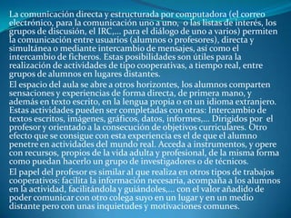 La comunicación directa y estructurada por computadora (el correo
electrónico, para la comunicación uno a uno, o las listas de interés, los
grupos de discusión, el IRC,... para el diálogo de uno a varios) permiten
la comunicación entre usuarios (alumnos o profesores), directa y
simultánea o mediante intercambio de mensajes, así como el
intercambio de ficheros. Estas posibilidades son útiles para la
realización de actividades de tipo cooperativas, a tiempo real, entre
grupos de alumnos en lugares distantes.
El espacio del aula se abre a otros horizontes, los alumnos comparten
sensaciones y experiencias de forma directa, de primera mano, y
además en texto escrito, en la lengua propia o en un idioma extranjero.
Estas actividades pueden ser completadas con otras: Intercambio de
textos escritos, imágenes, gráficos, datos, informes,... Dirigidos por el
profesor y orientado a la consecución de objetivos curriculares. Otro
efecto que se consigue con esta experiencia es el de que el alumno
penetre en actividades del mundo real. Acceda a instrumentos, y opere
con recursos, propios de la vida adulta y profesional, de la misma forma
como puedan hacerlo un grupo de investigadores o de técnicos.
El papel del profesor es similar al que realiza en otros tipos de trabajos
cooperativos: facilita la información necesaria, acompaña a los alumnos
en la actividad, facilitándola y guiándoles,... con el valor añadido de
poder comunicar con otro colega suyo en un lugar y en un medio
distante pero con unas inquietudes y motivaciones comunes.
 