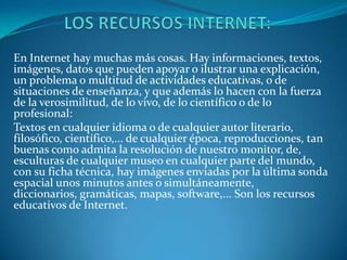En Internet hay muchas más cosas. Hay informaciones, textos,
imágenes, datos que pueden apoyar o ilustrar una explicación,
un problema o multitud de actividades educativas, o de
situaciones de enseñanza, y que además lo hacen con la fuerza
de la verosimilitud, de lo vivo, de lo científico o de lo
profesional:
Textos en cualquier idioma o de cualquier autor literario,
filosófico, científico,... de cualquier época, reproducciones, tan
buenas como admita la resolución de nuestro monitor, de,
esculturas de cualquier museo en cualquier parte del mundo,
con su ficha técnica, hay imágenes enviadas por la última sonda
espacial unos minutos antes o simultáneamente,
diccionarios, gramáticas, mapas, software,... Son los recursos
educativos de Internet.
 