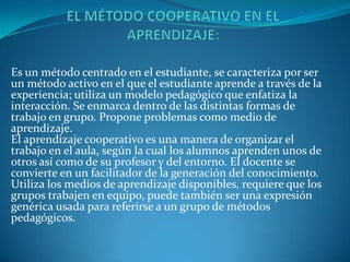 Es un método centrado en el estudiante, se caracteriza por ser
un método activo en el que el estudiante aprende a través de la
experiencia; utiliza un modelo pedagógico que enfatiza la
interacción. Se enmarca dentro de las distintas formas de
trabajo en grupo. Propone problemas como medio de
aprendizaje.
El aprendizaje cooperativo es una manera de organizar el
trabajo en el aula, según la cual los alumnos aprenden unos de
otros así como de su profesor y del entorno. El docente se
convierte en un facilitador de la generación del conocimiento.
Utiliza los medios de aprendizaje disponibles, requiere que los
grupos trabajen en equipo, puede también ser una expresión
genérica usada para referirse a un grupo de métodos
pedagógicos.
 